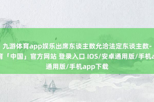 九游体育app娱乐出席东谈主数允洽法定东谈主数-九游体育「中国」官方网站 登录入口 IOS/安卓通用版/手机app下载