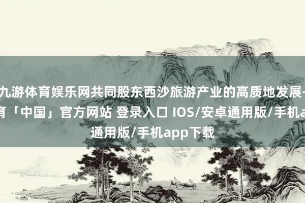 九游体育娱乐网共同股东西沙旅游产业的高质地发展-九游体育「中国」官方网站 登录入口 IOS/安卓通用版/手机app下载