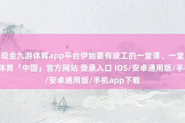 现金九游体育app平台伊始要有竣工的一堂课、一堂好课-九游体育「中国」官方网站 登录入口 IOS/安卓通用版/手机app下载
