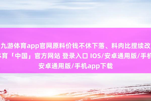 九游体育app官网原料价钱不休下落、料肉比捏续改善-九游体育「中国」官方网站 登录入口 IOS/安卓通用版/手机app下载