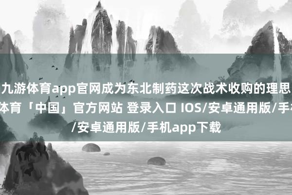 九游体育app官网成为东北制药这次战术收购的理思聘用-九游体育「中国」官方网站 登录入口 IOS/安卓通用版/手机app下载