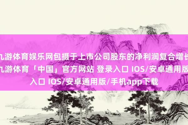 九游体育娱乐网包摄于上市公司股东的净利润复合增长率为19.15%-九游体育「中国」官方网站 登录入口 IOS/安卓通用版/手机app下载