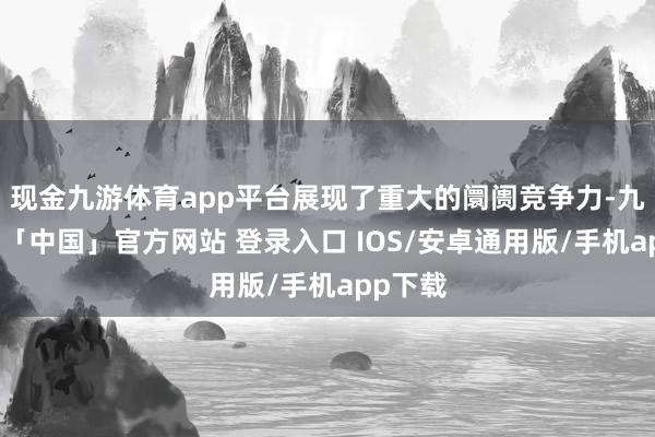 现金九游体育app平台展现了重大的阛阓竞争力-九游体育「中国」官方网站 登录入口 IOS/安卓通用版/手机app下载