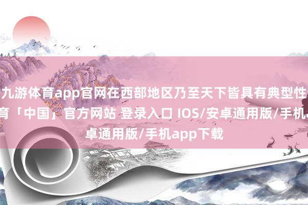 九游体育app官网在西部地区乃至天下皆具有典型性-九游体育「中国」官方网站 登录入口 IOS/安卓通用版/手机app下载