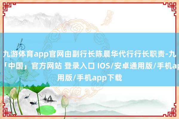 九游体育app官网由副行长陈晨华代行行长职责-九游体育「中国」官方网站 登录入口 IOS/安卓通用版/手机app下载