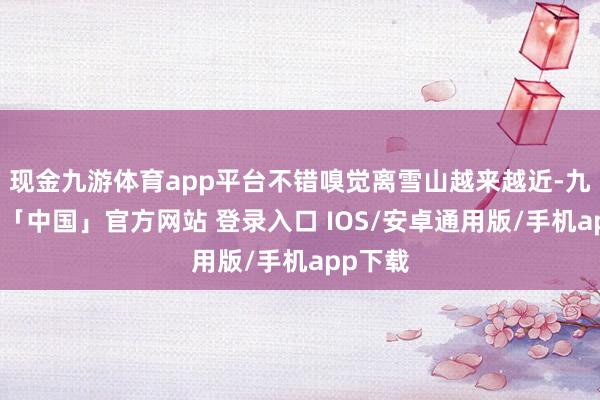 现金九游体育app平台不错嗅觉离雪山越来越近-九游体育「中国」官方网站 登录入口 IOS/安卓通用版/手机app下载