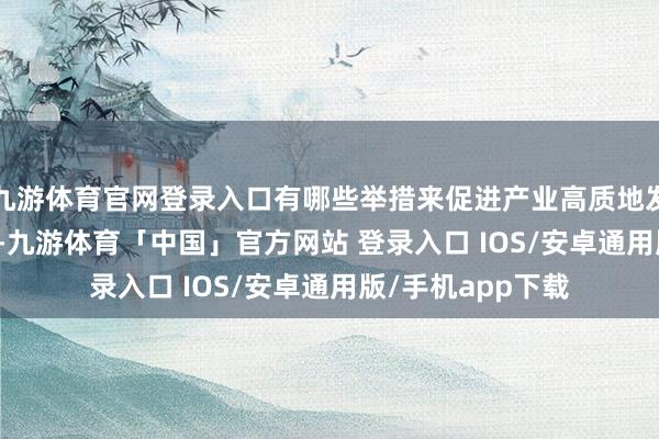九游体育官网登录入口有哪些举措来促进产业高质地发展？　　赵志国先容-九游体育「中国」官方网站 登录入口 IOS/安卓通用版/手机app下载