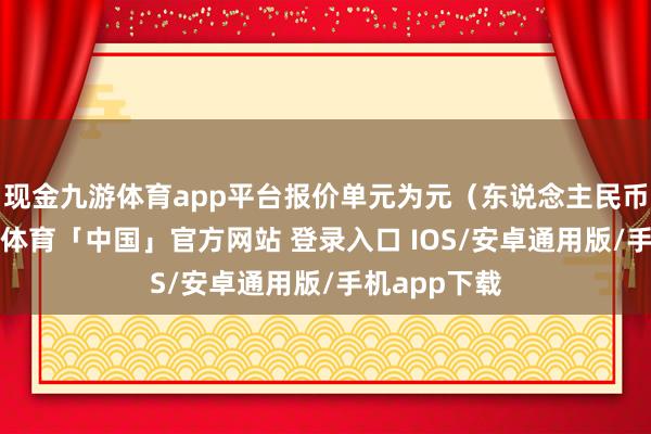 现金九游体育app平台报价单元为元（东说念主民币）/吨-九游体育「中国」官方网站 登录入口 IOS/安卓通用版/手机app下载