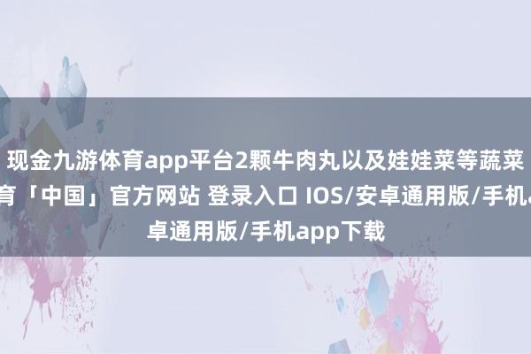 现金九游体育app平台2颗牛肉丸以及娃娃菜等蔬菜-九游体育「中国」官方网站 登录入口 IOS/安卓通用版/手机app下载
