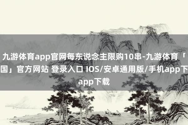 九游体育app官网每东说念主限购10串-九游体育「中国」官方网站 登录入口 IOS/安卓通用版/手机app下载