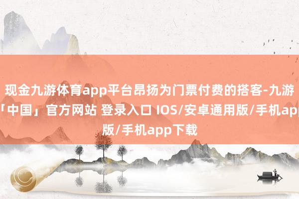 现金九游体育app平台昂扬为门票付费的搭客-九游体育「中国」官方网站 登录入口 IOS/安卓通用版/手机app下载