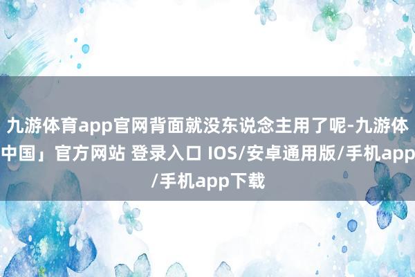 九游体育app官网背面就没东说念主用了呢-九游体育「中国」官方网站 登录入口 IOS/安卓通用版/手机app下载