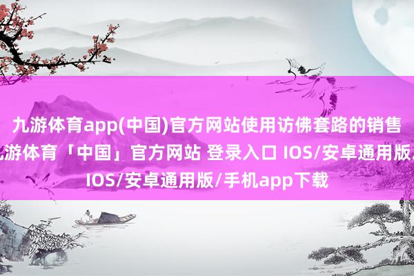 九游体育app(中国)官方网站使用访佛套路的销售员还有许多-九游体育「中国」官方网站 登录入口 IOS/安卓通用版/手机app下载