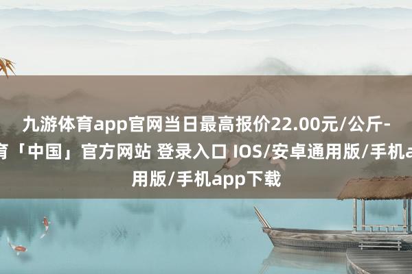 九游体育app官网当日最高报价22.00元/公斤-九游体育「中国」官方网站 登录入口 IOS/安卓通用版/手机app下载