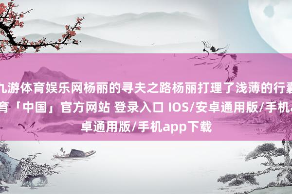 九游体育娱乐网杨丽的寻夫之路杨丽打理了浅薄的行囊-九游体育「中国」官方网站 登录入口 IOS/安卓通用版/手机app下载
