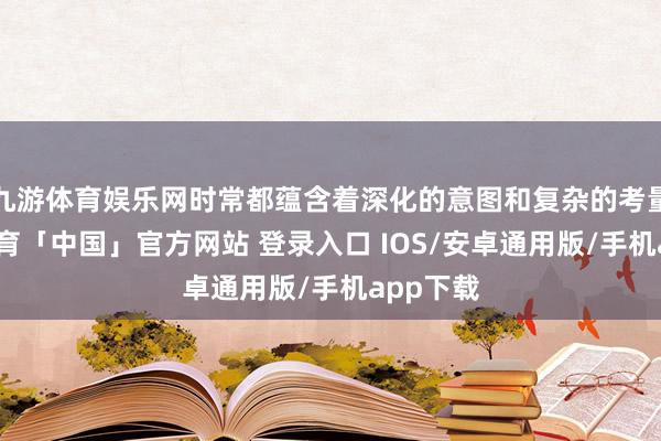 九游体育娱乐网时常都蕴含着深化的意图和复杂的考量-九游体育「中国」官方网站 登录入口 IOS/安卓通用版/手机app下载