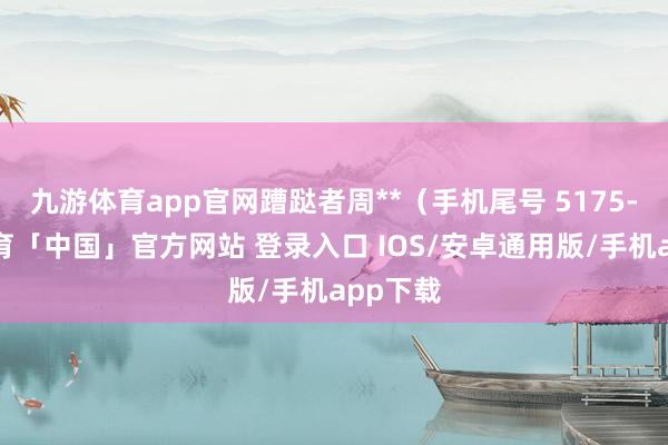 九游体育app官网蹧跶者周**（手机尾号 5175-九游体育「中国」官方网站 登录入口 IOS/安卓通用版/手机app下载