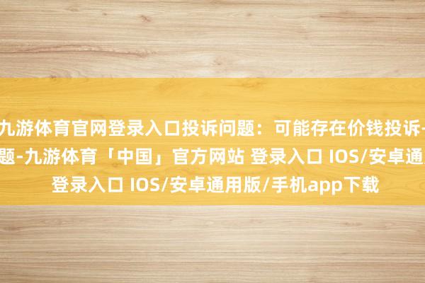 九游体育官网登录入口投诉问题：可能存在价钱投诉->阛阓挪动价问题-九游体育「中国」官方网站 登录入口 IOS/安卓通用版/手机app下载