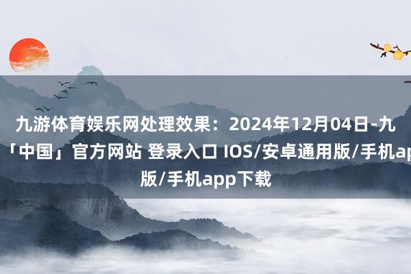 九游体育娱乐网处理效果：2024年12月04日-九游体育「中国」官方网站 登录入口 IOS/安卓通用版/手机app下载