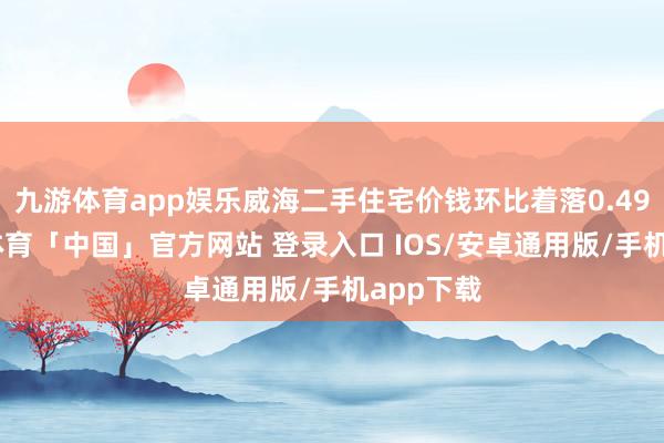 九游体育app娱乐威海二手住宅价钱环比着落0.49%-九游体育「中国」官方网站 登录入口 IOS/安卓通用版/手机app下载