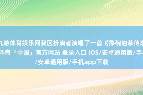 九游体育娱乐网我区扮演者演唱了一首《熬碗油茶待来宾》-九游体育「中国」官方网站 登录入口 IOS/安卓通用版/手机app下载