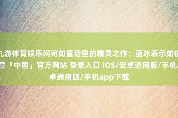 九游体育娱乐网宛如童话里的精灵之作；蓝冰表示如镜-九游体育「中国」官方网站 登录入口 IOS/安卓通用版/手机app下载