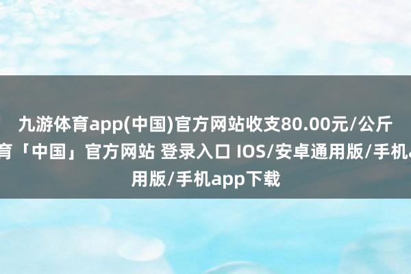 九游体育app(中国)官方网站收支80.00元/公斤-九游体育「中国」官方网站 登录入口 IOS/安卓通用版/手机app下载