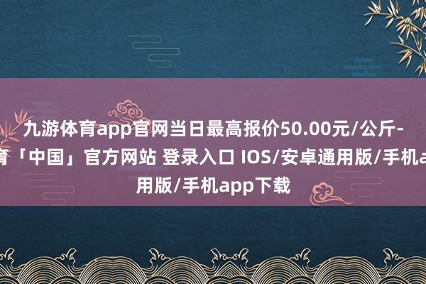 九游体育app官网当日最高报价50.00元/公斤-九游体育「中国」官方网站 登录入口 IOS/安卓通用版/手机app下载