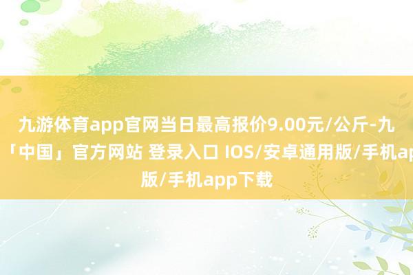 九游体育app官网当日最高报价9.00元/公斤-九游体育「中国」官方网站 登录入口 IOS/安卓通用版/手机app下载