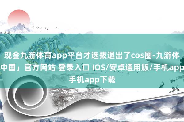 现金九游体育app平台才选拔退出了cos圈-九游体育「中国」官方网站 登录入口 IOS/安卓通用版/手机app下载
