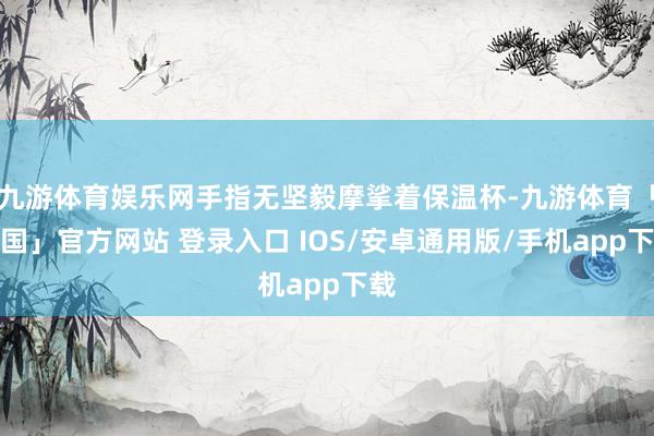 九游体育娱乐网手指无坚毅摩挲着保温杯-九游体育「中国」官方网站 登录入口 IOS/安卓通用版/手机app下载