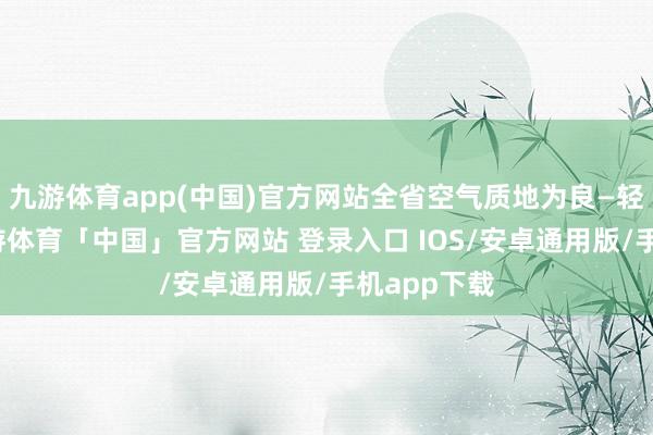 九游体育app(中国)官方网站全省空气质地为良—轻度收敛-九游体育「中国」官方网站 登录入口 IOS/安卓通用版/手机app下载