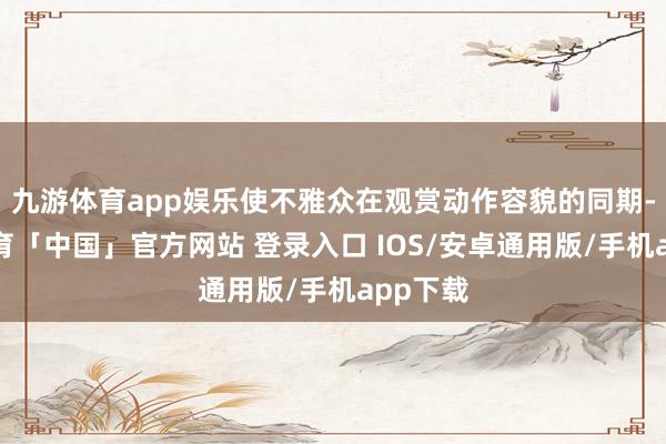 九游体育app娱乐使不雅众在观赏动作容貌的同期-九游体育「中国」官方网站 登录入口 IOS/安卓通用版/手机app下载