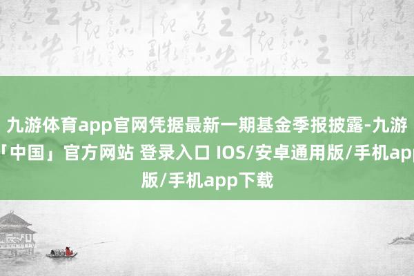 九游体育app官网凭据最新一期基金季报披露-九游体育「中国」官方网站 登录入口 IOS/安卓通用版/手机app下载