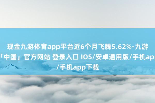 现金九游体育app平台近6个月飞腾5.62%-九游体育「中国」官方网站 登录入口 IOS/安卓通用版/手机app下载