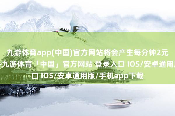 九游体育app(中国)官方网站将会产生每分钟2元的超时占用用度-九游体育「中国」官方网站 登录入口 IOS/安卓通用版/手机app下载