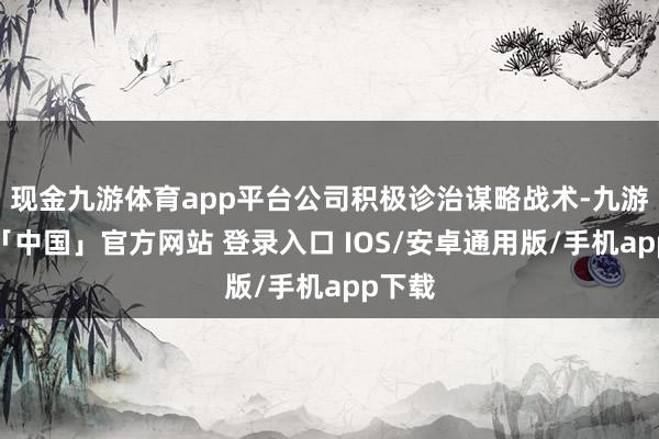 现金九游体育app平台公司积极诊治谋略战术-九游体育「中国」官方网站 登录入口 IOS/安卓通用版/手机app下载