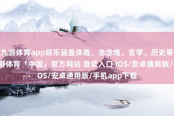 九游体育app娱乐涵盖体裁、念念维、玄学、历史等多个领域-九游体育「中国」官方网站 登录入口 IOS/安卓通用版/手机app下载