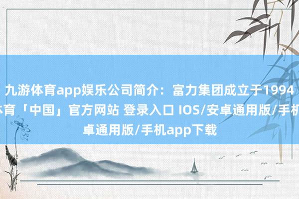 九游体育app娱乐公司简介：富力集团成立于1994年-九游体育「中国」官方网站 登录入口 IOS/安卓通用版/手机app下载