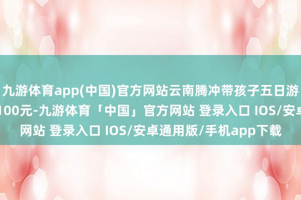 九游体育app(中国)官方网站云南腾冲带孩子五日游若干钱总用度瞻望在1100元-九游体育「中国」官方网站 登录入口 IOS/安卓通用版/手机app下载