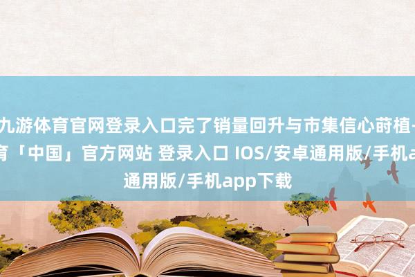 九游体育官网登录入口完了销量回升与市集信心莳植-九游体育「中国」官方网站 登录入口 IOS/安卓通用版/手机app下载