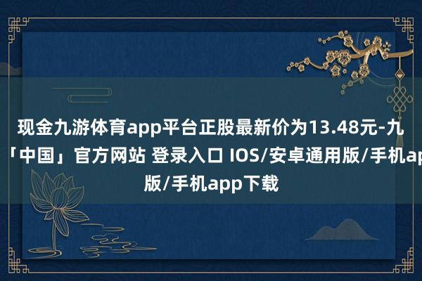 现金九游体育app平台正股最新价为13.48元-九游体育「中国」官方网站 登录入口 IOS/安卓通用版/手机app下载
