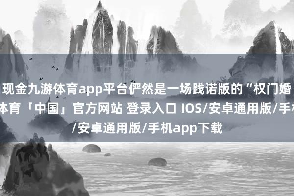 现金九游体育app平台俨然是一场践诺版的“权门婚典”-九游体育「中国」官方网站 登录入口 IOS/安卓通用版/手机app下载