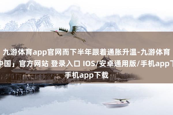 九游体育app官网而下半年跟着通胀升温-九游体育「中国」官方网站 登录入口 IOS/安卓通用版/手机app下载