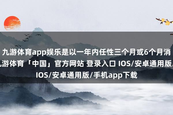 九游体育app娱乐是以一年内任性三个月或6个月消费达标即可-九游体育「中国」官方网站 登录入口 IOS/安卓通用版/手机app下载