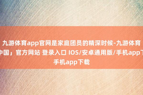 九游体育app官网是家庭团员的精深时候-九游体育「中国」官方网站 登录入口 IOS/安卓通用版/手机app下载