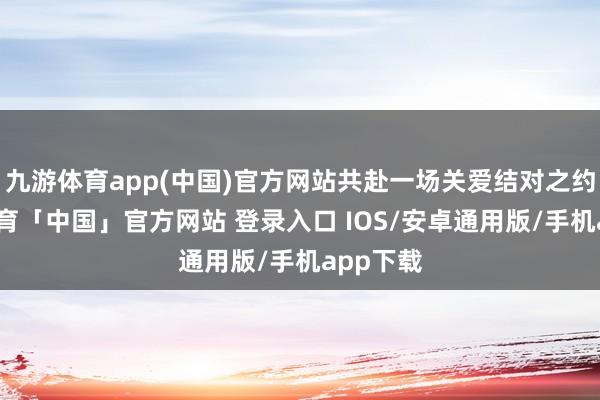 九游体育app(中国)官方网站共赴一场关爱结对之约-九游体育「中国」官方网站 登录入口 IOS/安卓通用版/手机app下载