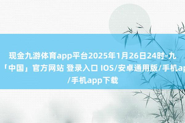现金九游体育app平台2025年1月26日24时-九游体育「中国」官方网站 登录入口 IOS/安卓通用版/手机app下载