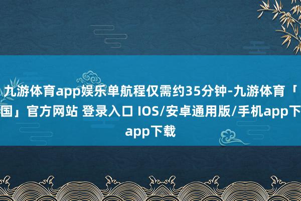 九游体育app娱乐单航程仅需约35分钟-九游体育「中国」官方网站 登录入口 IOS/安卓通用版/手机app下载