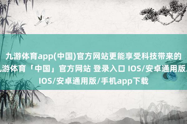 九游体育app(中国)官方网站更能享受科技带来的健康重生涯-九游体育「中国」官方网站 登录入口 IOS/安卓通用版/手机app下载